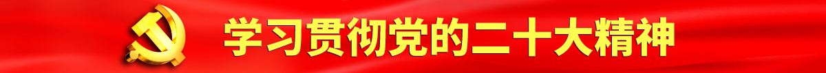 屌逼视频免费天天看认真学习贯彻落实党的二十大会议精神